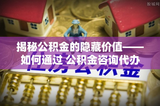 盐池揭秘公积金的隐藏价值——如何通过 公积金咨询代办提取 优化财富管理