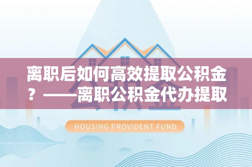 盐池离职后如何高效提取公积金？——离职公积金代办提取全流程解析
