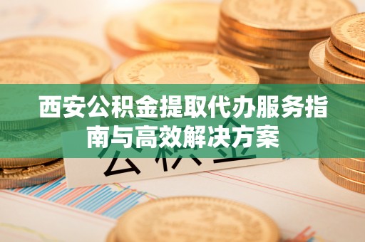 盐池西安公积金提取代办服务指南与高效解决方案