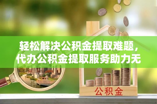 盐池轻松解决公积金提取难题，代办公积金提取服务助力无忧生活