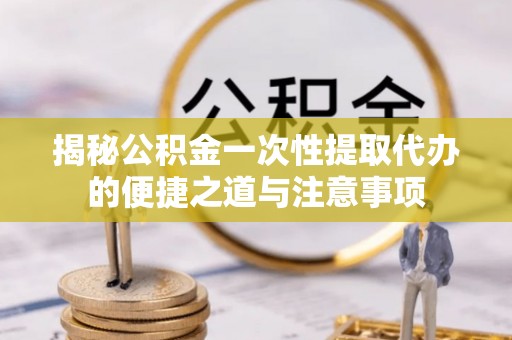 盐池揭秘公积金一次性提取代办的便捷之道与注意事项