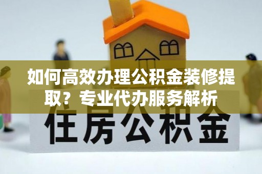 盐池如何高效办理公积金装修提取？专业代办服务解析