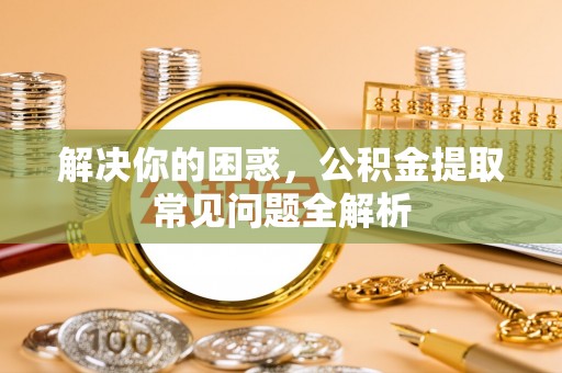 盐池解决你的困惑，公积金提取常见问题全解析