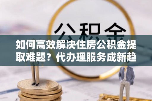 盐池如何高效解决住房公积金提取难题？代办理服务成新趋势