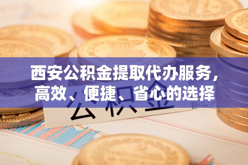 盐池西安公积金提取代办服务，高效、便捷、省心的选择