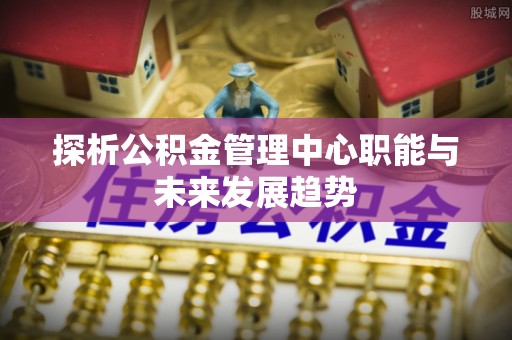 盐池探析公积金管理中心职能与未来发展趋势