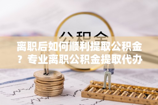 盐池离职后如何顺利提取公积金？专业离职公积金提取代办服务指南