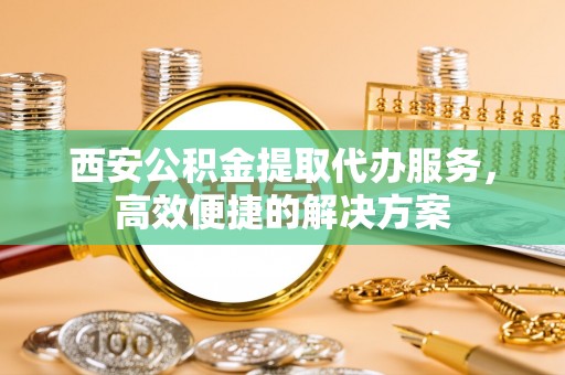 盐池西安公积金提取代办服务，高效便捷的解决方案