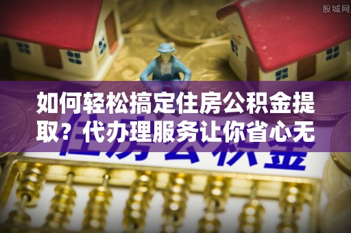 盐池如何轻松搞定住房公积金提取？代办理服务让你省心无忧