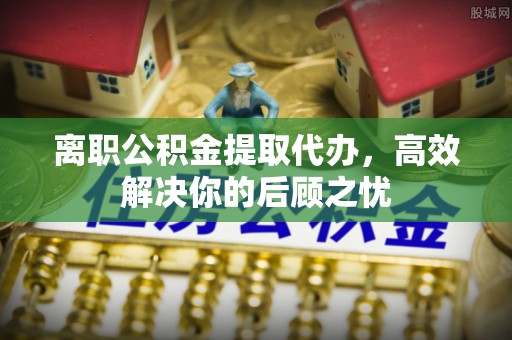 盐池离职公积金提取代办，高效解决你的后顾之忧