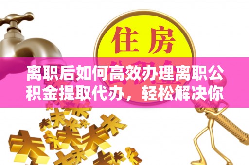 盐池离职后如何高效办理离职公积金提取代办，轻松解决你的后顾之忧