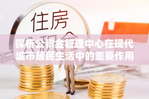 盐池探析公积金管理中心在现代城市居民生活中的重要作用