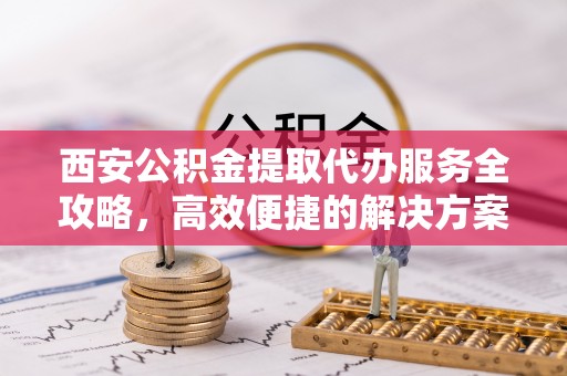 盐池西安公积金提取代办服务全攻略，高效便捷的解决方案
