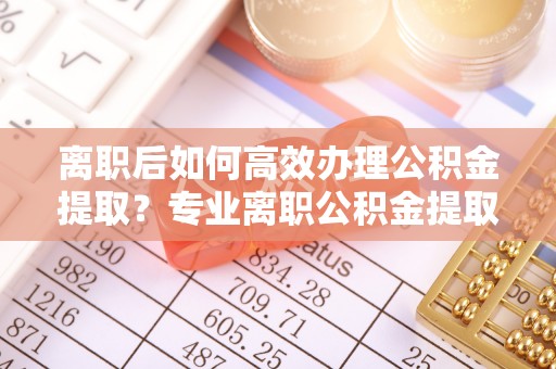 盐池离职后如何高效办理公积金提取？专业离职公积金提取代办服务指南