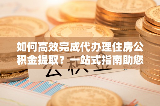 盐池如何高效完成代办理住房公积金提取？一站式指南助您轻松搞定
