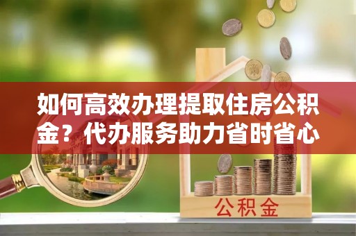 盐池如何高效办理提取住房公积金？代办服务助力省时省心