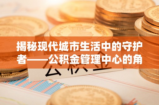 盐池揭秘现代城市生活中的守护者——公积金管理中心的角色与价值