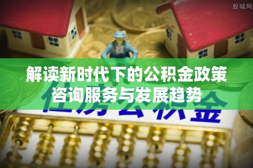 盐池解读新时代下的公积金政策咨询服务与发展趋势